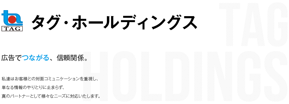 タグ・ホールディングス 広告でつながる、信頼関係。 私達はお客様との対面コミュニケーションを重視し、単なる情報のやりとりに止まらず、真のパートナーとして様々なニーズに対応いたします。