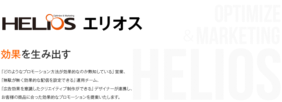 エリオス 効果を生み出す 「どのようなプロモーション方法が効果的なのか熟知している」営業、「無駄が無く効果的な配信を設定できる」運用チーム、「広告効果を意識したクリエイティブ制作ができる」デザイナーが連携し、お客様の商品に合った効果的なプロモーションを提案いたします。