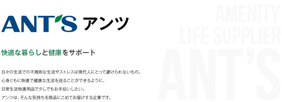 アンツ 快適な暮らしと健康をサポート 日々の生活での不規則な生活やストレスは現代人にとって避けられないもの。心身ともに快適で健康な生活を送ることができるように、日常生活快適用品で少しでもお手伝いしたい。アンツは、そんな気持ちを商品にこめてお届けする企業です。